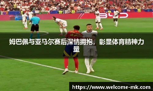 姆巴佩与亚马尔赛后深情拥抱，彰显体育精神力量