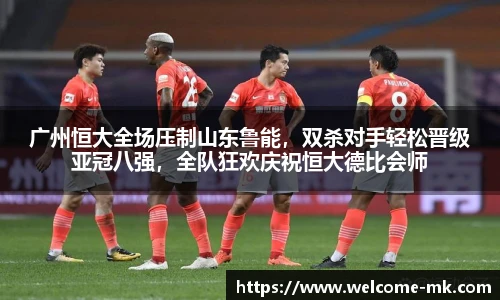 广州恒大全场压制山东鲁能，双杀对手轻松晋级亚冠八强，全队狂欢庆祝恒大德比会师